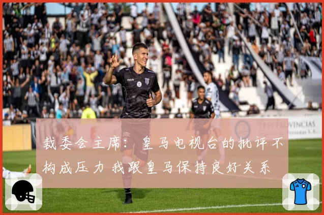 裁委会主席:皇马电视台的批评不构成压力 我跟皇马保持良好关系