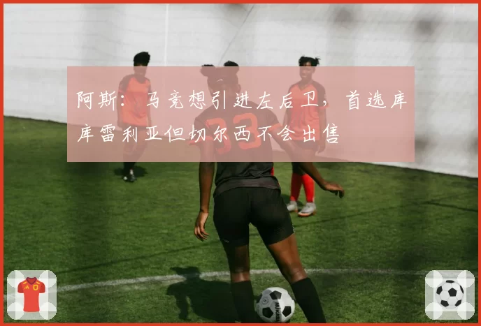 阿斯：马竞想引进左后卫，首选库库雷利亚但切尔西不会出售