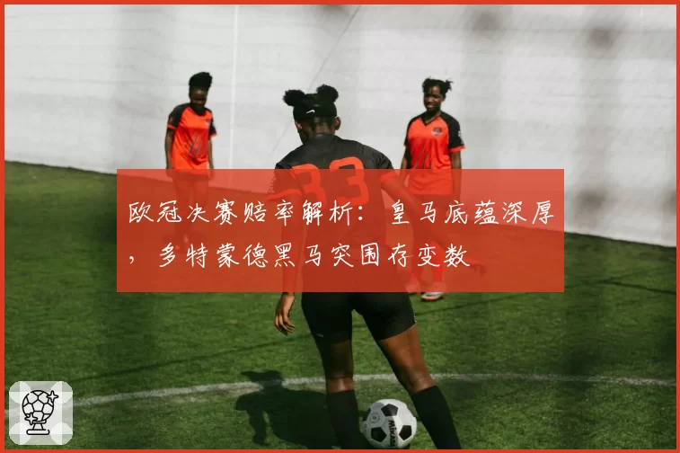 欧冠决赛赔率解析：皇马底蕴深厚，多特蒙德黑马突围存变数