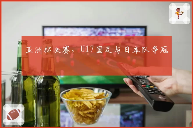亚洲杯决赛,U17国足与日本队争冠