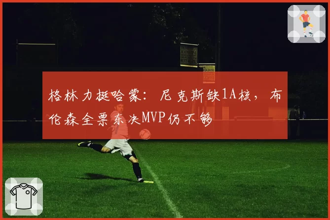 格林力挺哈蒙：尼克斯缺1A核，布伦森全票东决MVP仍不够