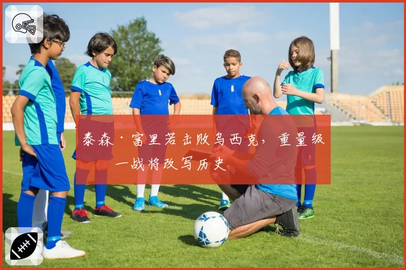 泰森·富里若击败乌西克，重量级统一战将改写历史
