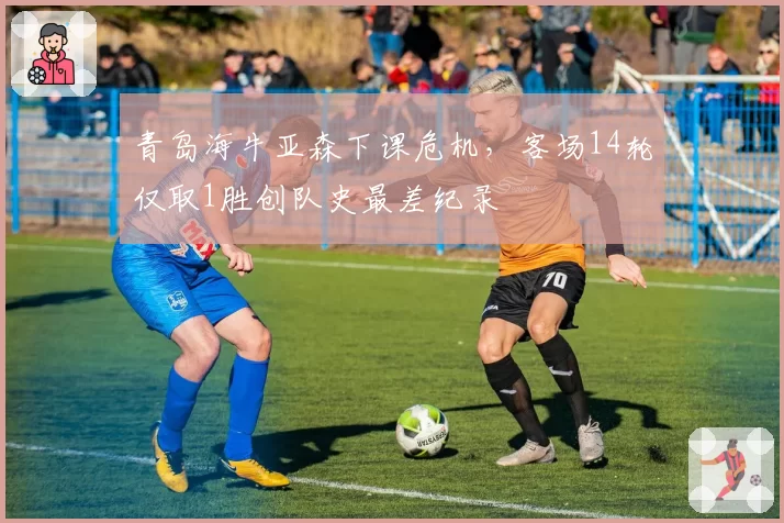 青岛海牛亚森下课危机，客场14轮仅取1胜创队史最差纪录