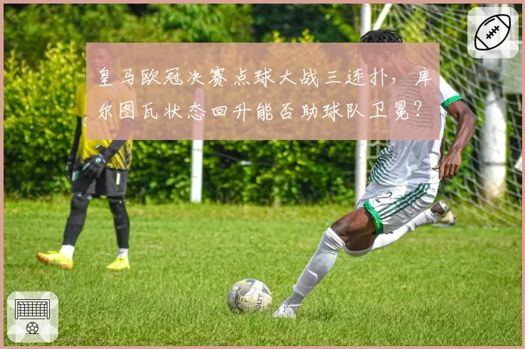 皇马欧冠决赛点球大战三连扑,库尔图瓦状态回升能否助球队卫冕?