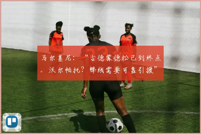 马尔基尼：“古德蒙德松已到终点。沃尔帕托？锋线需要可靠引援”