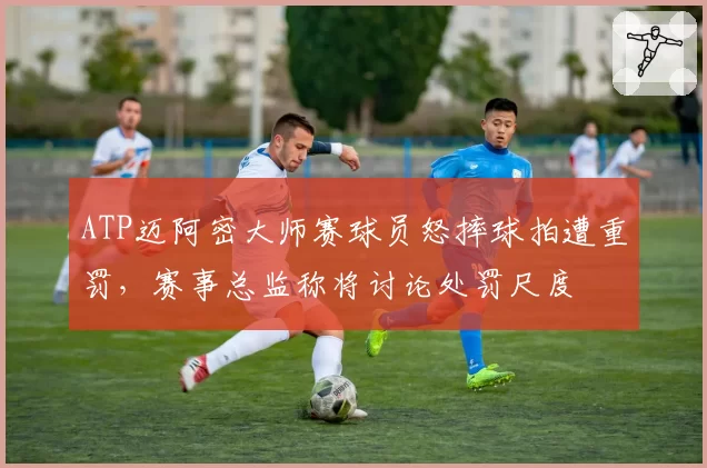 ATP迈阿密大师赛球员怒摔球拍遭重罚,赛事总监称将讨论处罚尺度