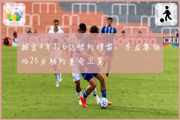 掘金4年1.6亿续约穆雷,季后赛场均26分助约基奇卫冕