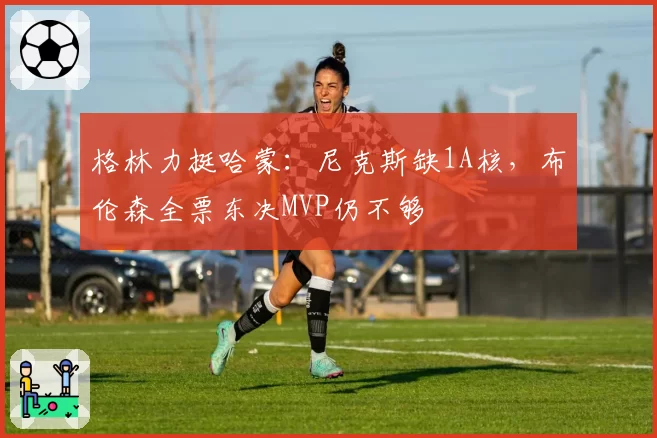 格林力挺哈蒙:尼克斯缺1A核,布伦森全票东决MVP仍不够