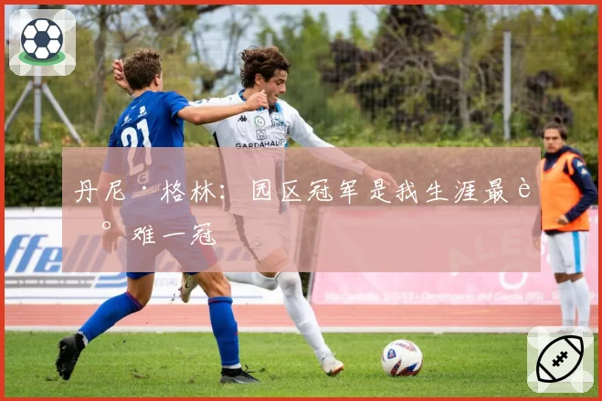 丹尼·格林:园区冠军是我生涯最艰难一冠