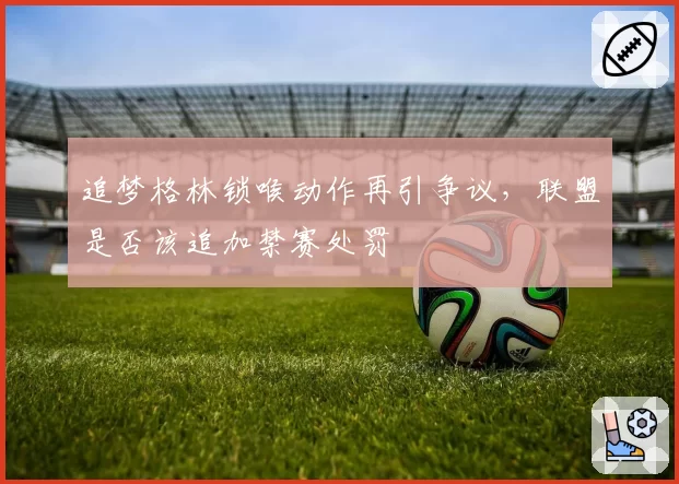 追梦格林锁喉动作再引争议，联盟是否该追加禁赛处罚