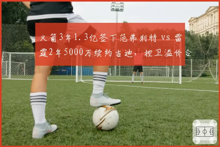 火箭3年1.3亿签下范弗利特 vs 雷霆2年5000万续约吉迪，控卫溢价合同与潜力培养对比