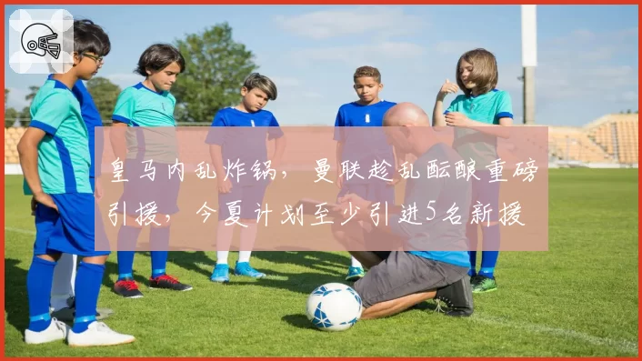 皇马内乱炸锅,曼联趁乱酝酿重磅引援,今夏计划至少引进5名新援