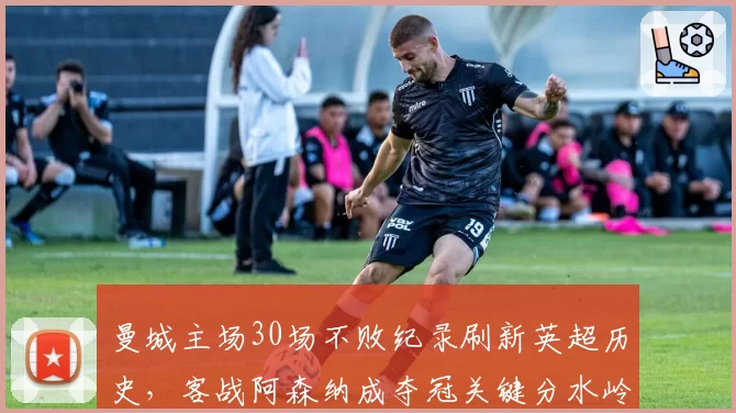 曼城主场30场不败纪录刷新英超历史，客战阿森纳成夺冠关键分水岭