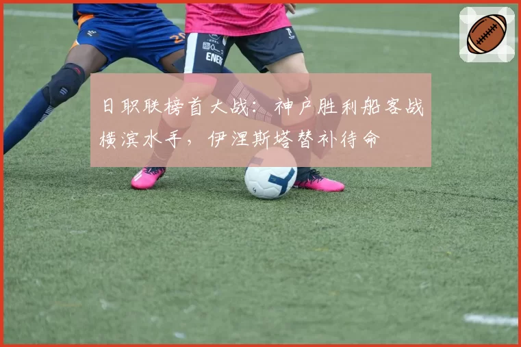 日职联榜首大战:神户胜利船客战横滨水手,伊涅斯塔替补待命