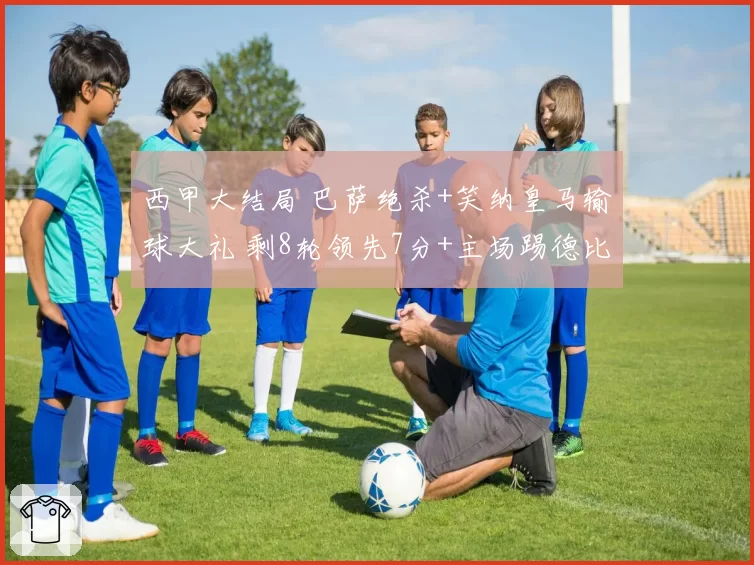 西甲大结局 巴萨绝杀+笑纳皇马输球大礼 剩8轮领先7分+主场踢德比