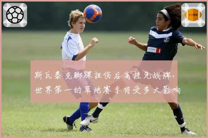 斯瓦泰克脚踝扭伤后高挂免战牌，世界第一的草地赛季将受多大影响？