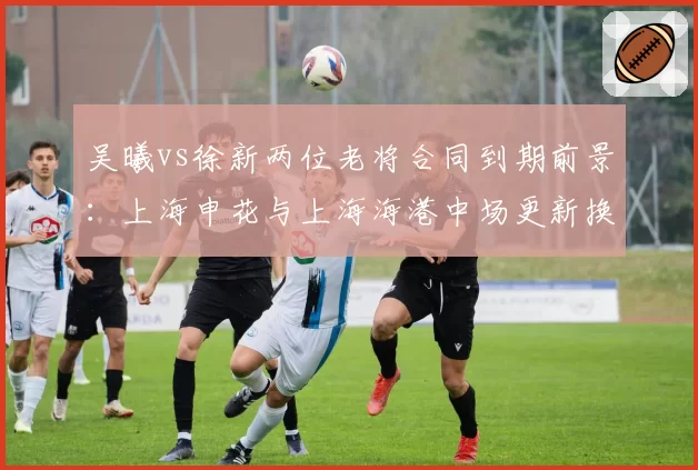 吴曦vs徐新两位老将合同到期前景:上海申花与上海海港中场更新换代策略