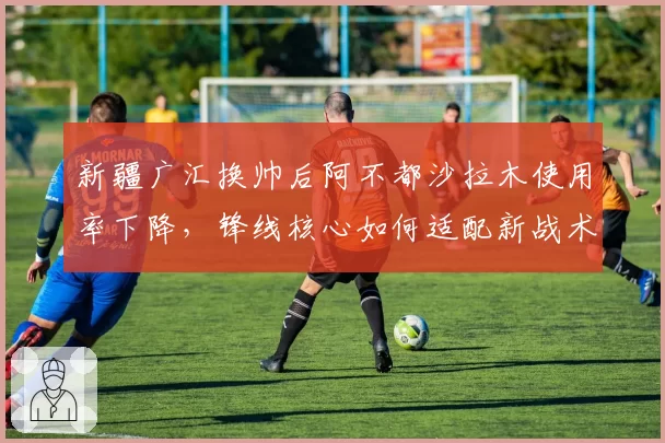 新疆广汇换帅后阿不都沙拉木使用率下降，锋线核心如何适配新战术？