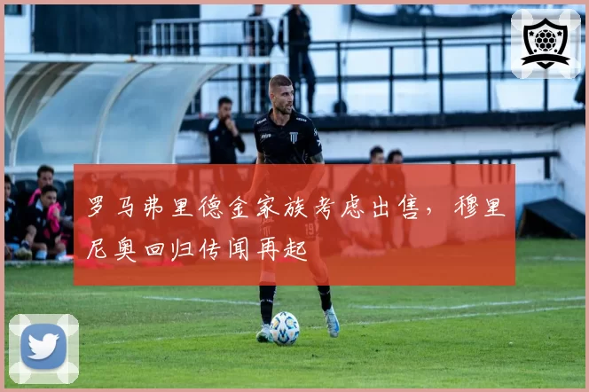 罗马弗里德金家族考虑出售，穆里尼奥回归传闻再起