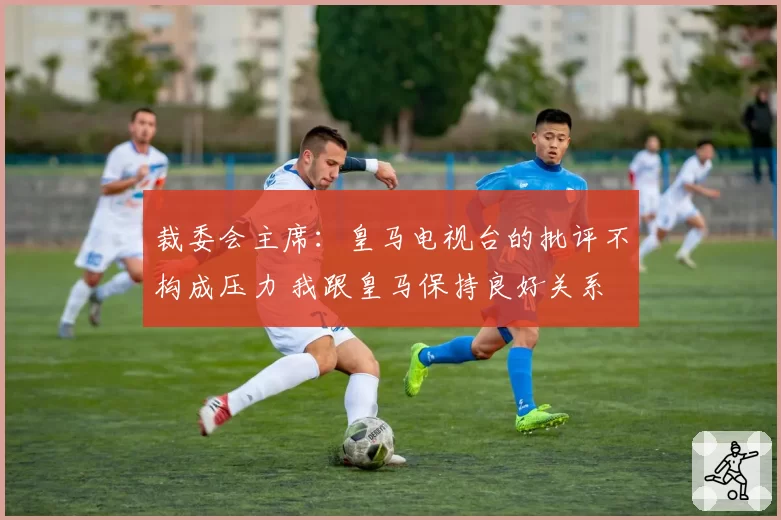 裁委会主席:皇马电视台的批评不构成压力 我跟皇马保持良好关系