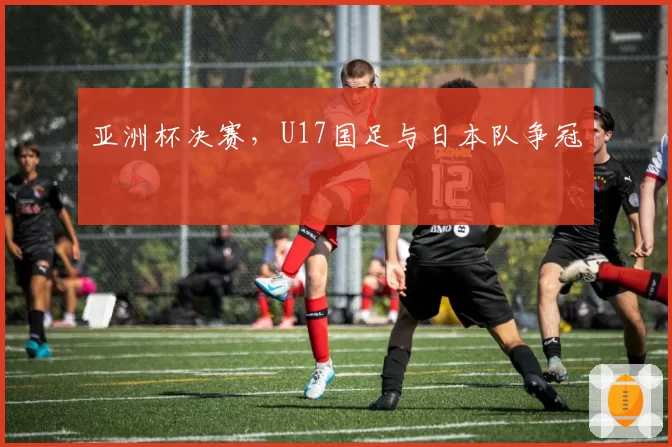 亚洲杯决赛,U17国足与日本队争冠