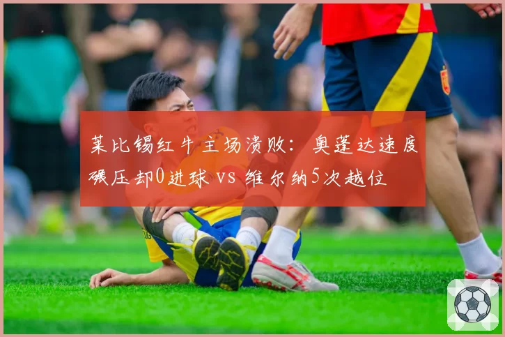 莱比锡红牛主场溃败:奥蓬达速度碾压却0进球 vs 维尔纳5次越位