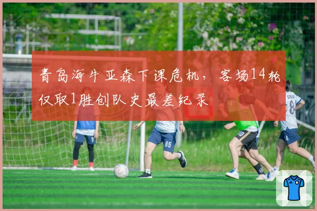 青岛海牛亚森下课危机，客场14轮仅取1胜创队史最差纪录