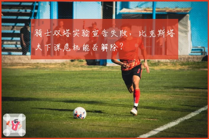 骑士双塔实验宣告失败,比克斯塔夫下课危机能否解除?
