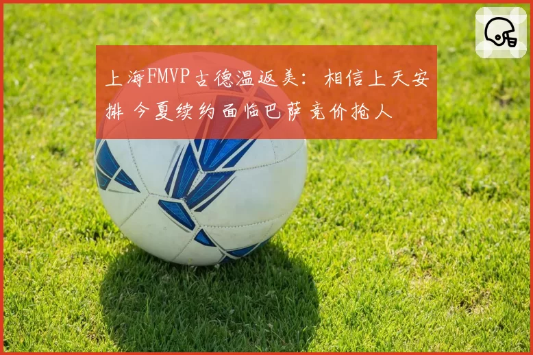 上海FMVP古德温返美:相信上天安排 今夏续约面临巴萨竞价抢人