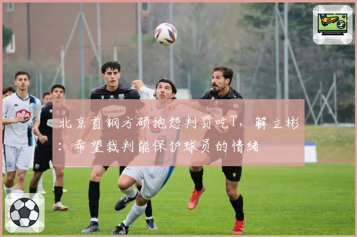 北京首钢方硕抱怨判罚吃T，解立彬：希望裁判能保护球员的情绪
