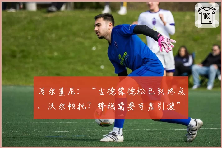 马尔基尼：“古德蒙德松已到终点。沃尔帕托？锋线需要可靠引援”