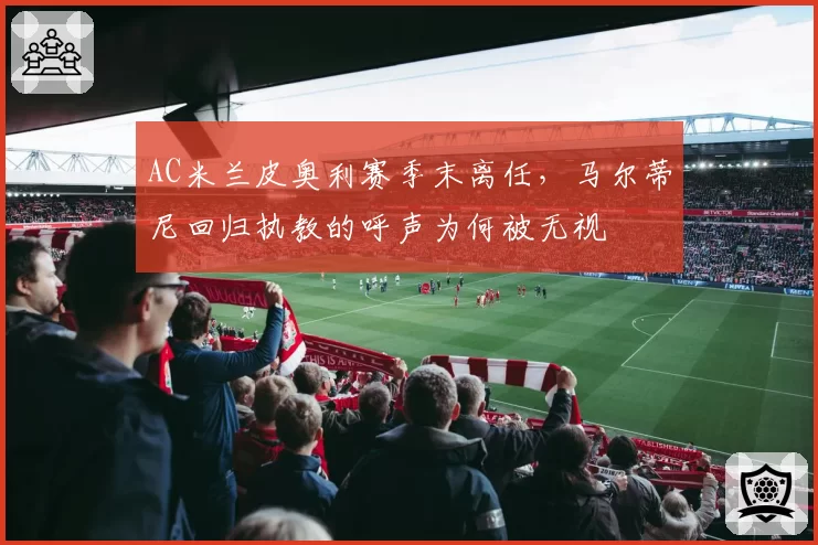 AC米兰皮奥利赛季末离任，马尔蒂尼回归执教的呼声为何被无视