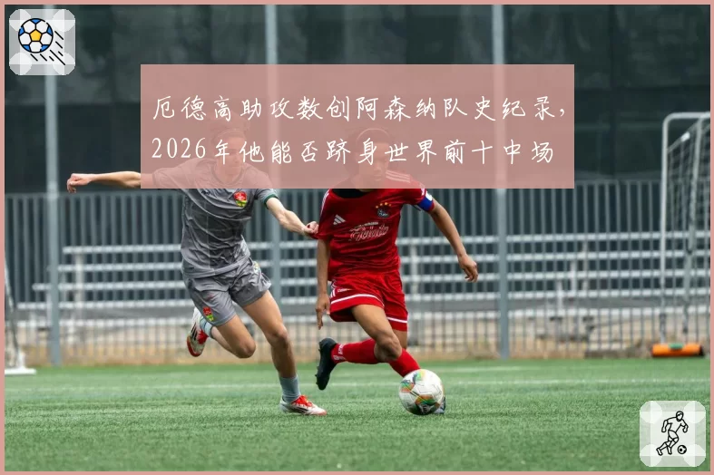 厄德高助攻数创阿森纳队史纪录，2026年他能否跻身世界前十中场