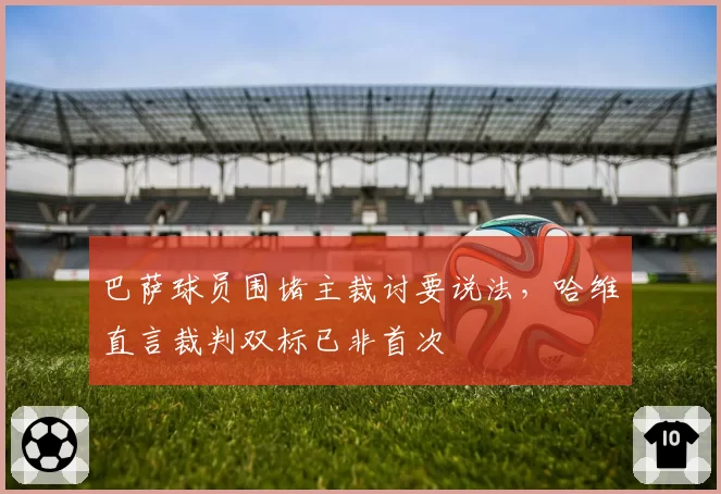 巴萨球员围堵主裁讨要说法，哈维直言裁判双标已非首次