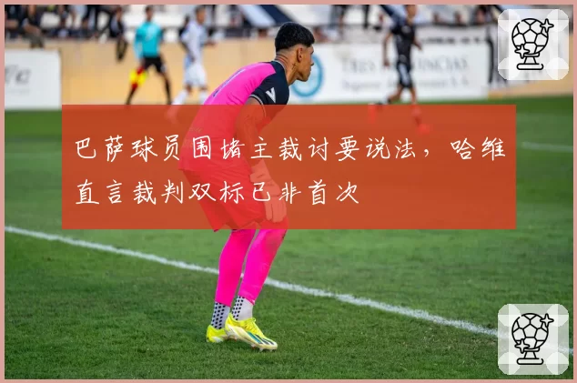 巴萨球员围堵主裁讨要说法，哈维直言裁判双标已非首次
