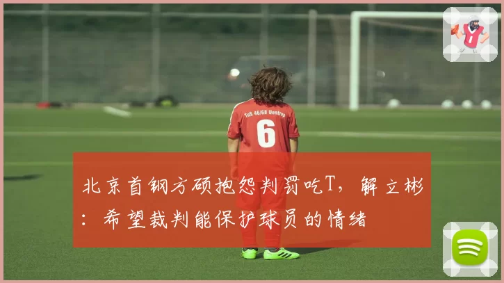 北京首钢方硕抱怨判罚吃T，解立彬：希望裁判能保护球员的情绪