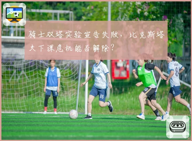 骑士双塔实验宣告失败,比克斯塔夫下课危机能否解除?