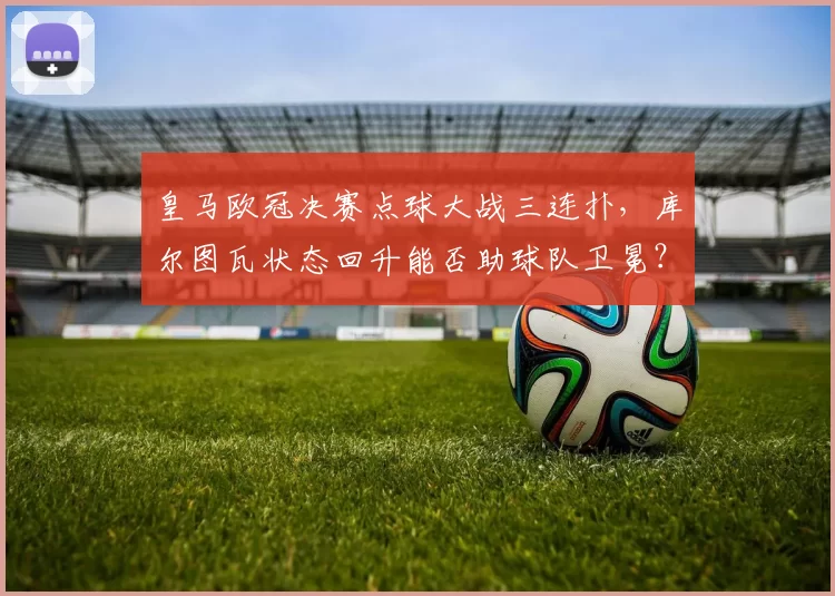 皇马欧冠决赛点球大战三连扑,库尔图瓦状态回升能否助球队卫冕?
