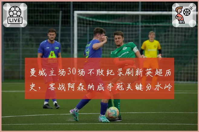 曼城主场30场不败纪录刷新英超历史，客战阿森纳成夺冠关键分水岭