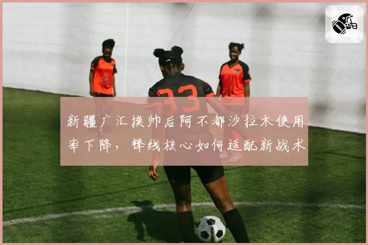 新疆广汇换帅后阿不都沙拉木使用率下降，锋线核心如何适配新战术？