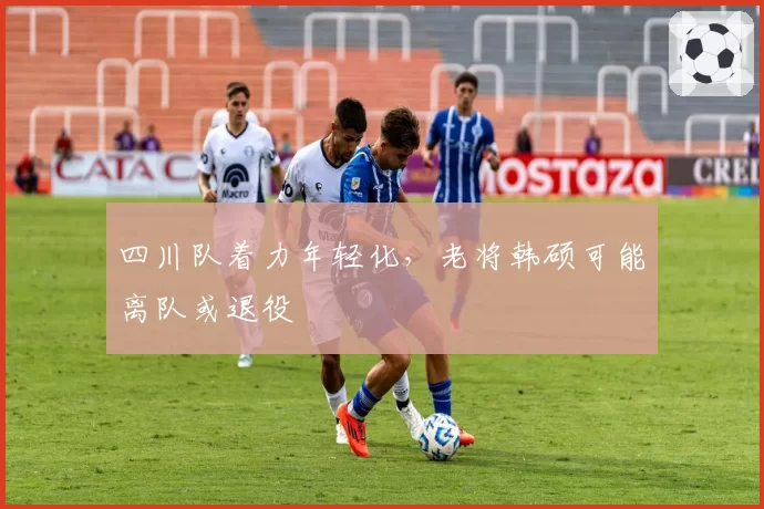 四川队着力年轻化，老将韩硕可能离队或退役