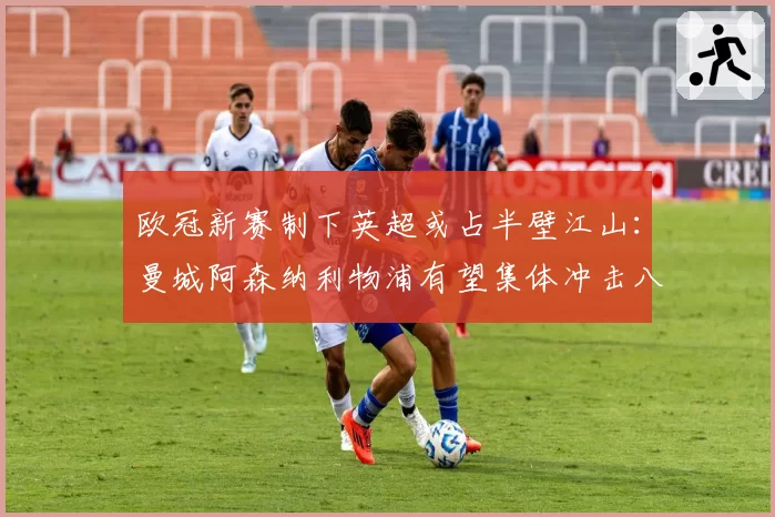 欧冠新赛制下英超或占半壁江山：曼城阿森纳利物浦有望集体冲击八强