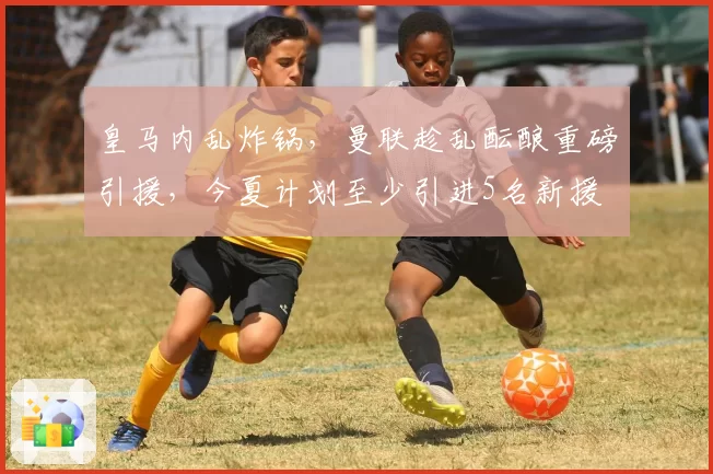 皇马内乱炸锅,曼联趁乱酝酿重磅引援,今夏计划至少引进5名新援